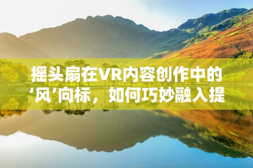 摇头扇在VR内容创作中的‘风’向标，如何巧妙融入提升沉浸感？