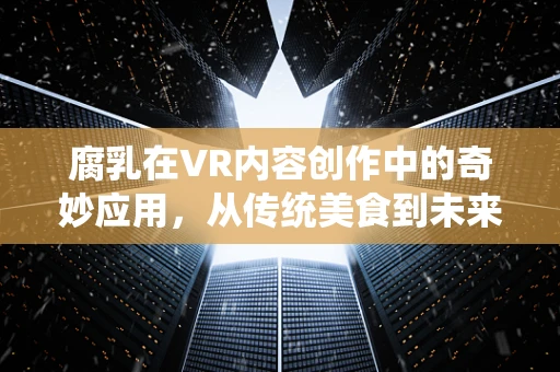腐乳在VR内容创作中的奇妙应用，从传统美食到未来体验的桥梁
