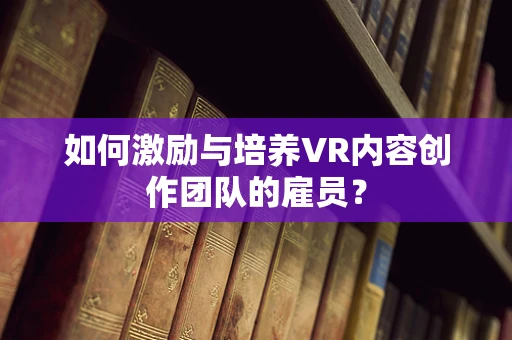 如何激励与培养VR内容创作团队的雇员？