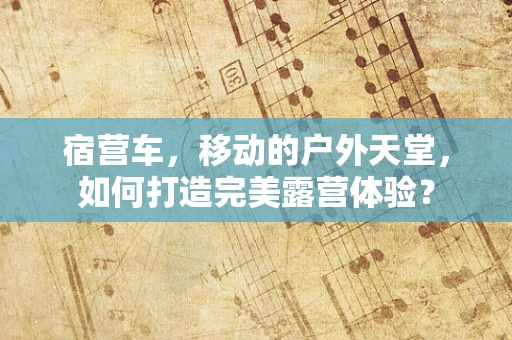 宿营车，移动的户外天堂，如何打造完美露营体验？