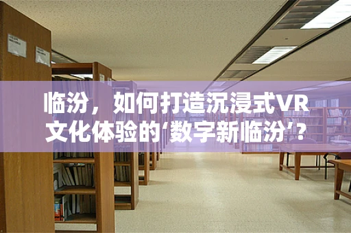临汾，如何打造沉浸式VR文化体验的‘数字新临汾’？