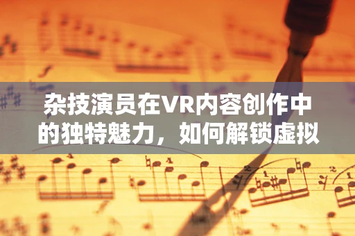 杂技演员在VR内容创作中的独特魅力，如何解锁虚拟舞台的无限可能？