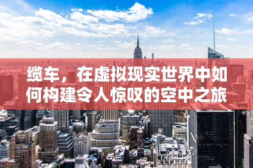 缆车，在虚拟现实世界中如何构建令人惊叹的空中之旅？