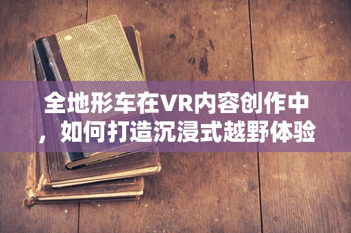 全地形车在VR内容创作中，如何打造沉浸式越野体验？