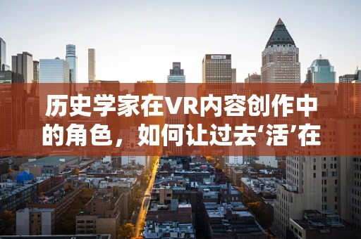 历史学家在VR内容创作中的角色，如何让过去‘活’在当下？