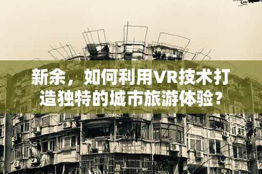 新余，如何利用VR技术打造独特的城市旅游体验？