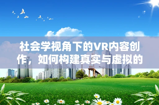 社会学视角下的VR内容创作，如何构建真实与虚拟的桥梁？