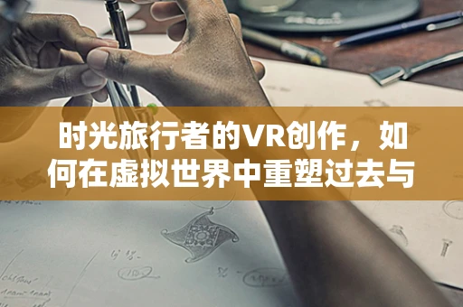 时光旅行者的VR创作，如何在虚拟世界中重塑过去与未来？