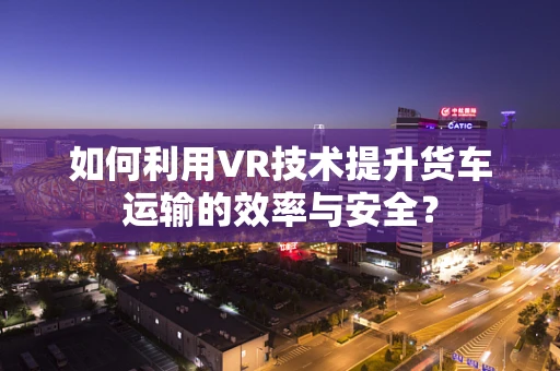 如何利用VR技术提升货车运输的效率与安全？