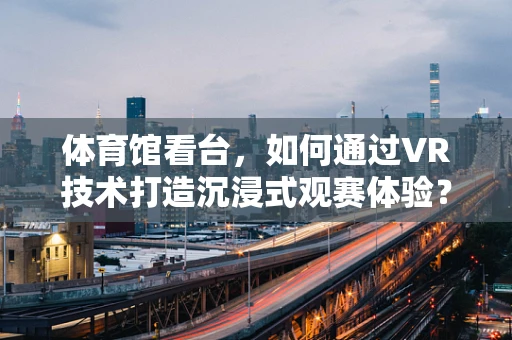 体育馆看台，如何通过VR技术打造沉浸式观赛体验？