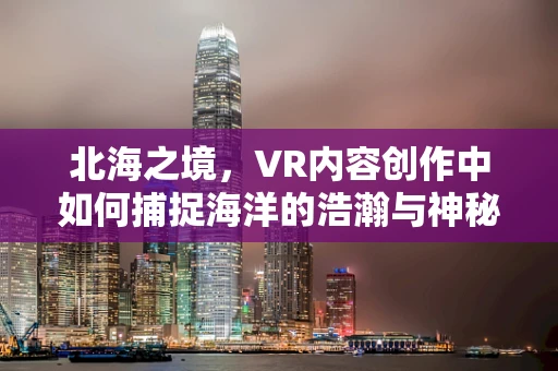 北海之境，VR内容创作中如何捕捉海洋的浩瀚与神秘？