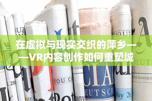 在虚拟与现实交织的萍乡——VR内容创作如何重塑城市印象？