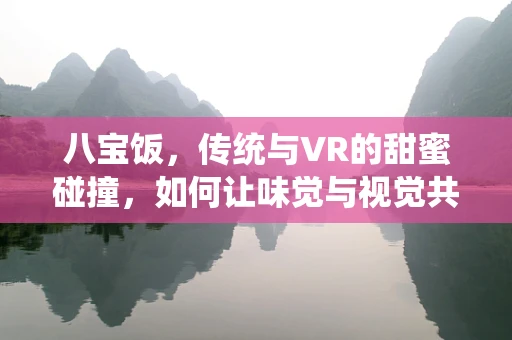 八宝饭，传统与VR的甜蜜碰撞，如何让味觉与视觉共舞？