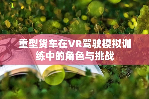 重型货车在VR驾驶模拟训练中的角色与挑战