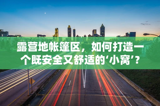 露营地帐篷区，如何打造一个既安全又舒适的‘小窝’？