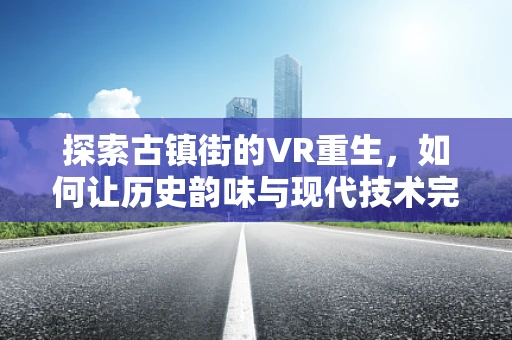 探索古镇街的VR重生，如何让历史韵味与现代技术完美融合？