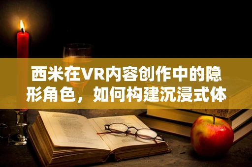 西米在VR内容创作中的隐形角色，如何构建沉浸式体验的基石？
