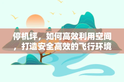 停机坪，如何高效利用空间，打造安全高效的飞行环境？