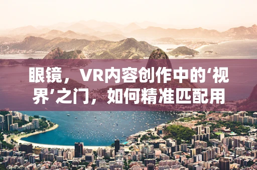 眼镜，VR内容创作中的‘视界’之门，如何精准匹配用户体验？