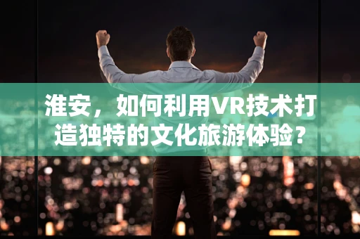 淮安，如何利用VR技术打造独特的文化旅游体验？