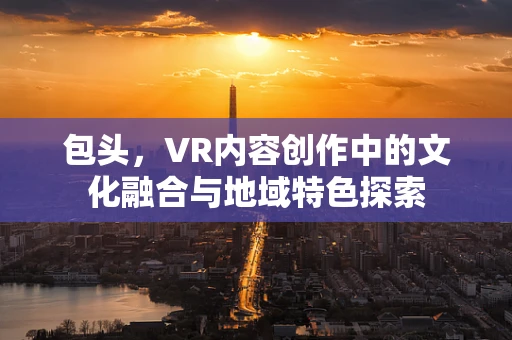 包头，VR内容创作中的文化融合与地域特色探索
