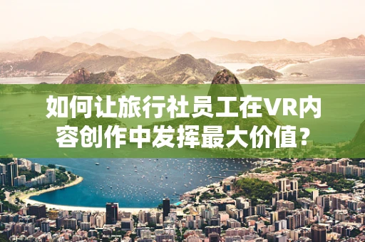 如何让旅行社员工在VR内容创作中发挥最大价值？