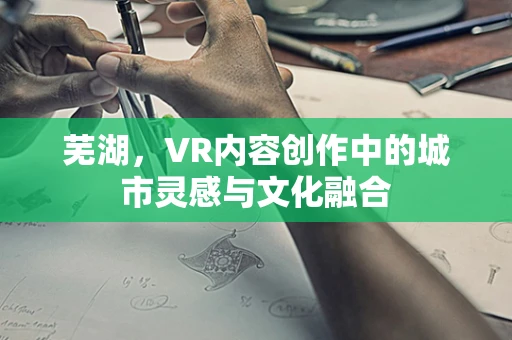 芜湖，VR内容创作中的城市灵感与文化融合