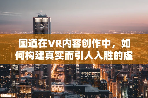 国道在VR内容创作中，如何构建真实而引人入胜的虚拟旅程？