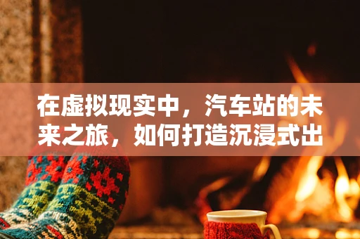 在虚拟现实中，汽车站的未来之旅，如何打造沉浸式出行体验？
