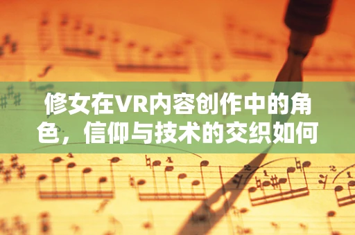 修女在VR内容创作中的角色，信仰与技术的交织如何塑造沉浸式体验？