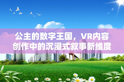 公主的数字王国，VR内容创作中的沉浸式叙事新维度？