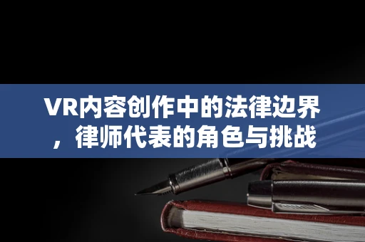 VR内容创作中的法律边界，律师代表的角色与挑战