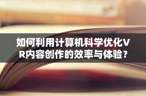 如何利用计算机科学优化VR内容创作的效率与体验？