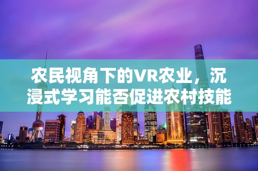 农民视角下的VR农业，沉浸式学习能否促进农村技能升级？