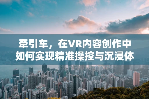 牵引车，在VR内容创作中如何实现精准操控与沉浸体验？