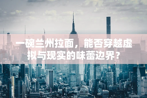 一碗兰州拉面，能否穿越虚拟与现实的味蕾边界？