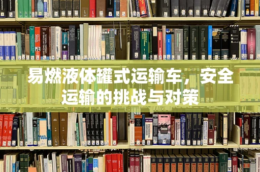 易燃液体罐式运输车，安全运输的挑战与对策