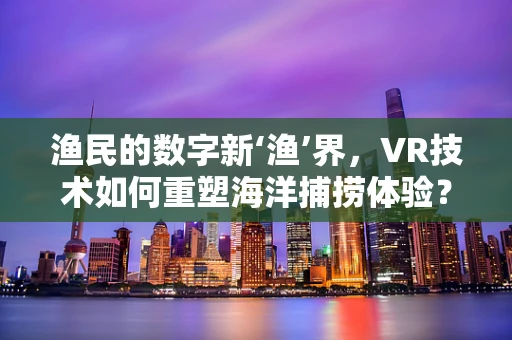 渔民的数字新‘渔’界，VR技术如何重塑海洋捕捞体验？