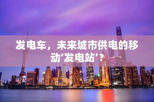 发电车，未来城市供电的移动‘发电站’？