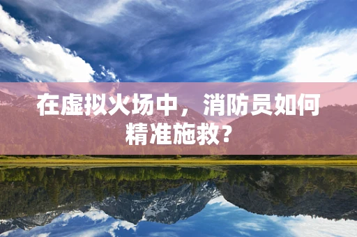 在虚拟火场中，消防员如何精准施救？