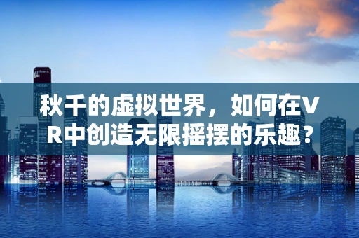 秋千的虚拟世界，如何在VR中创造无限摇摆的乐趣？