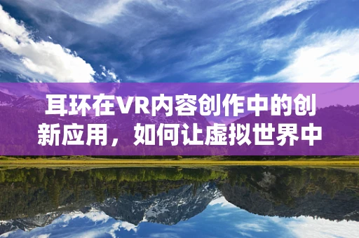 耳环在VR内容创作中的创新应用，如何让虚拟世界中的饰品焕发新生？
