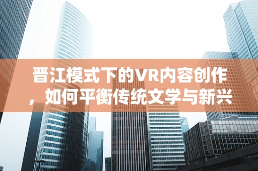 晋江模式下的VR内容创作，如何平衡传统文学与新兴技术的融合？