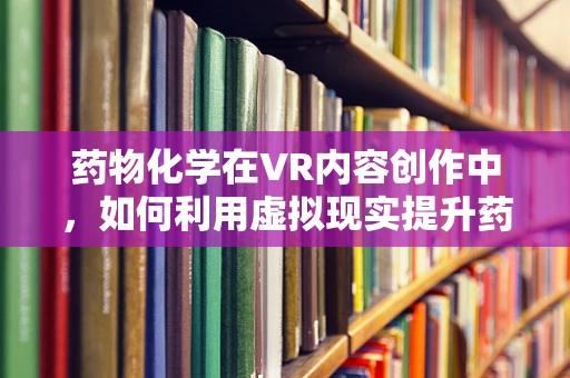 药物化学在VR内容创作中，如何利用虚拟现实提升药物研发的效率与安全性？