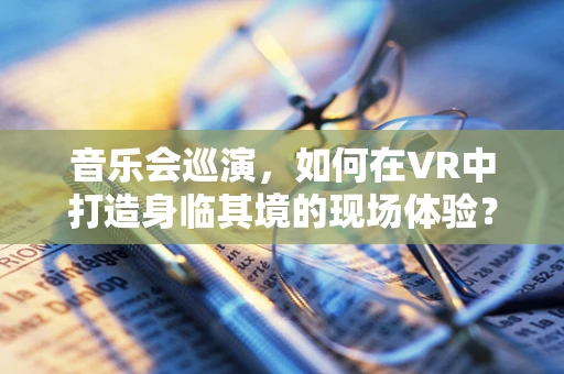 音乐会巡演，如何在VR中打造身临其境的现场体验？