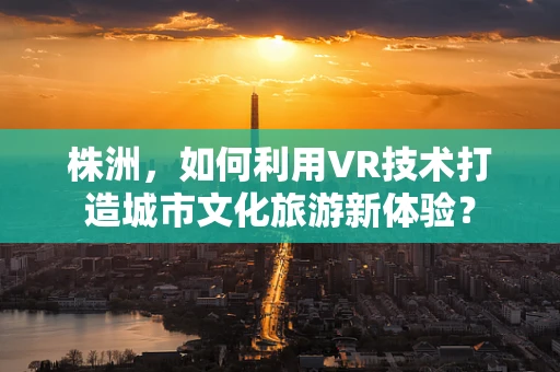 株洲，如何利用VR技术打造城市文化旅游新体验？