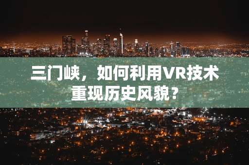 三门峡，如何利用VR技术重现历史风貌？