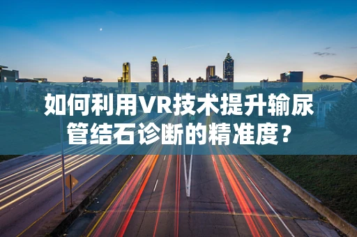 如何利用VR技术提升输尿管结石诊断的精准度？