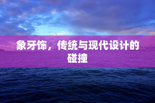 象牙饰，传统与现代设计的碰撞