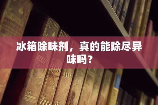 冰箱除味剂，真的能除尽异味吗？
